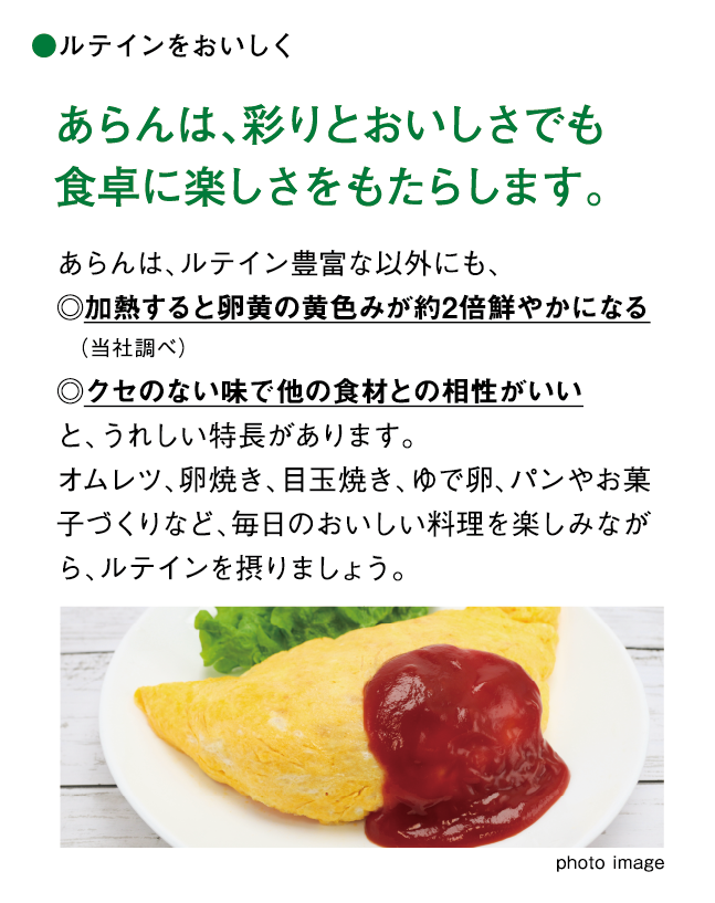 ルテインをおいしく あらんは、彩りとおいしさでも食卓に楽しさをもたらします。 あらんは、ルテイン豊富な以外にも、◎加熱すると卵黄の黄色みが約2倍鮮やかになる　（当社調べ）◎クセのない味で他の食材との相性がいいと、うれしい特長があります。オムレツ、卵焼き、目玉焼き、ゆで卵、パンやお菓子づくりなど、毎日のおいしい料理を楽しみながら、ルテインを摂りましょう。
