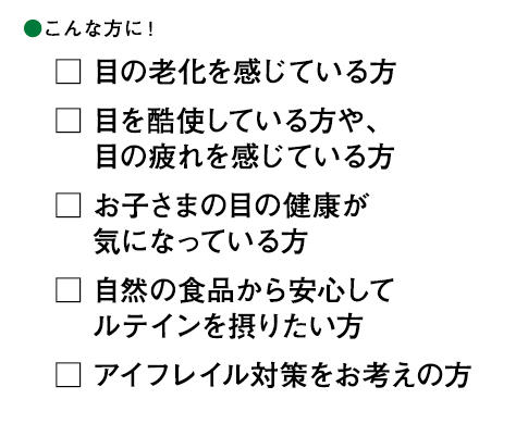 こんな方に！ □目の老化を感じている方 □目を酷使している方や、目の疲れを感じている方 □お子さまの目の健康が気になっている方 □自然の食品から安心してルテインを摂りたい方 □アイフレイル対策をお考えの方