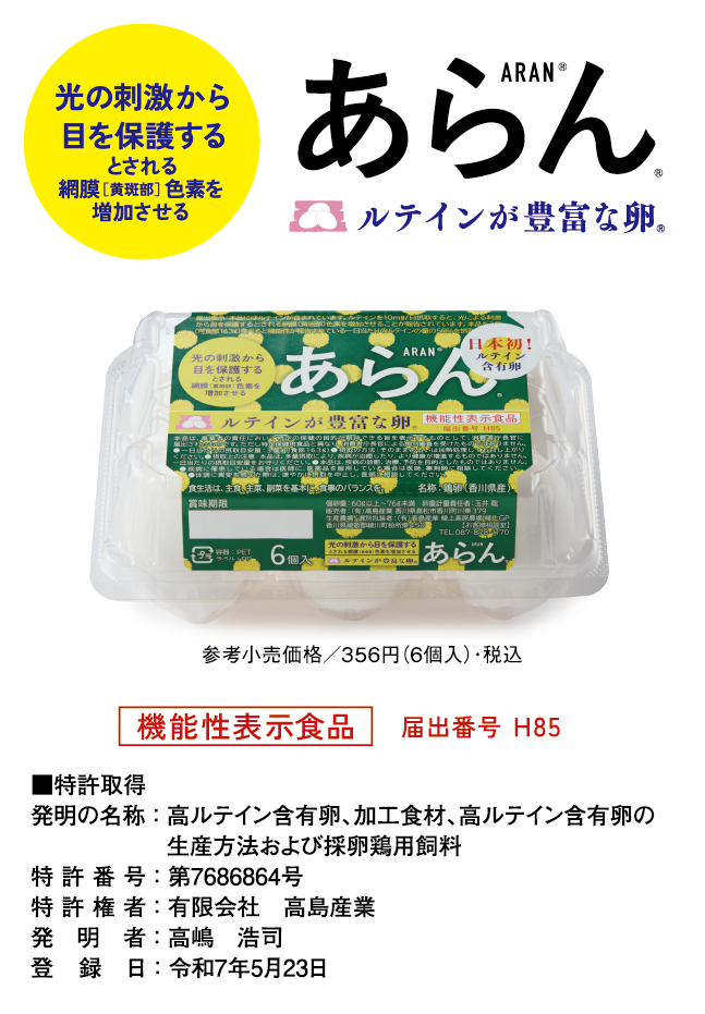 光の刺激から目を保護するとされる網膜［黄斑部］色素を増加させる あらん ルテインが豊富な卵 参考小売価格／356円（6個入）・税込 機能性表示食品　届出番号 H85 ■特許取得 発明の名称：高ルテイン含有卵、加工食材、高ルテイン含有卵の生産方法および採卵鶏用飼料 特許番号：第7686864号 特許権者：有限会社　高島産業 発明者：高嶋　浩司 登録日：令和7年5月23日